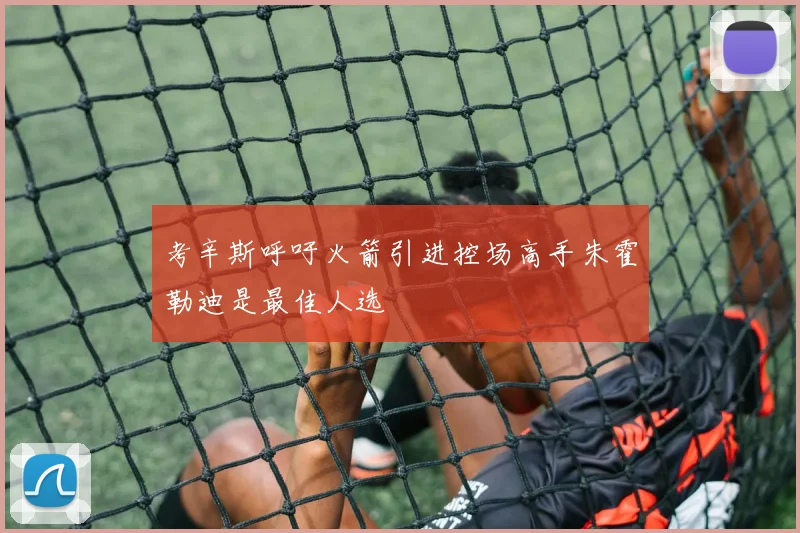 考辛斯呼吁火箭引进控场高手朱霍勒迪是最佳人选