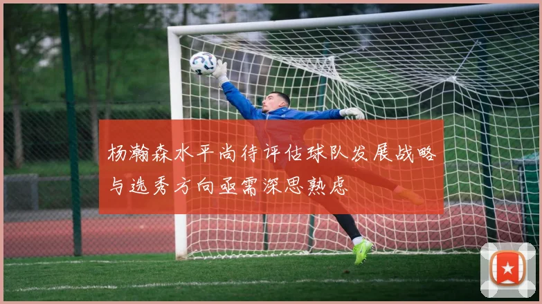 杨瀚森水平尚待评估球队发展战略与选秀方向亟需深思熟虑