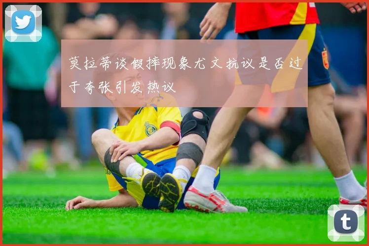 莫拉蒂谈假摔现象尤文抗议是否过于夸张引发热议