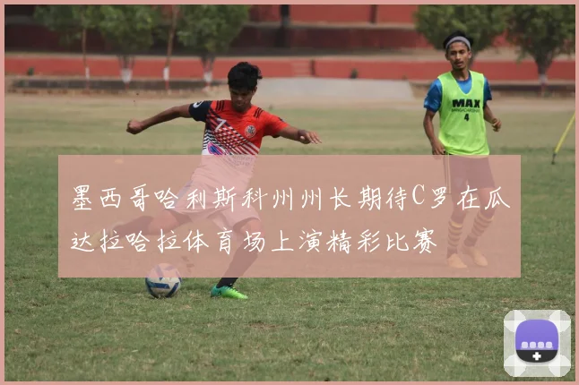 墨西哥哈利斯科州州长期待C罗在瓜达拉哈拉体育场上演精彩比赛