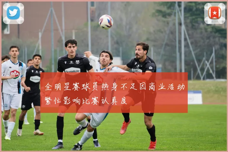 全明星赛球员热身不足因商业活动繁忙影响比赛认真度