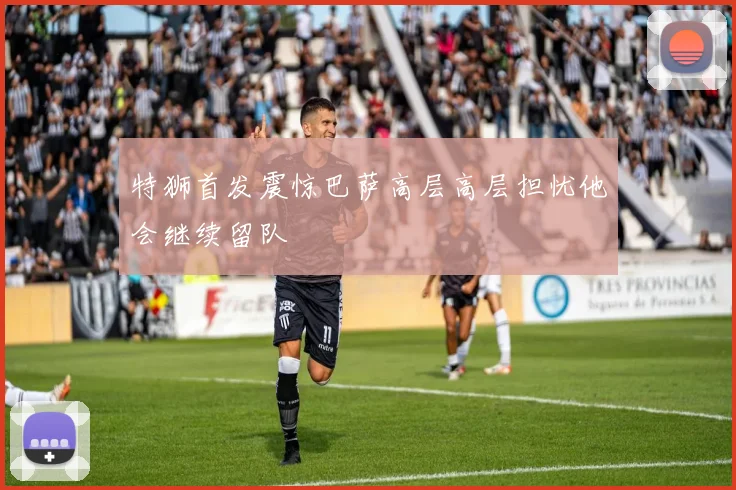 特狮首发震惊巴萨高层高层担忧他会继续留队