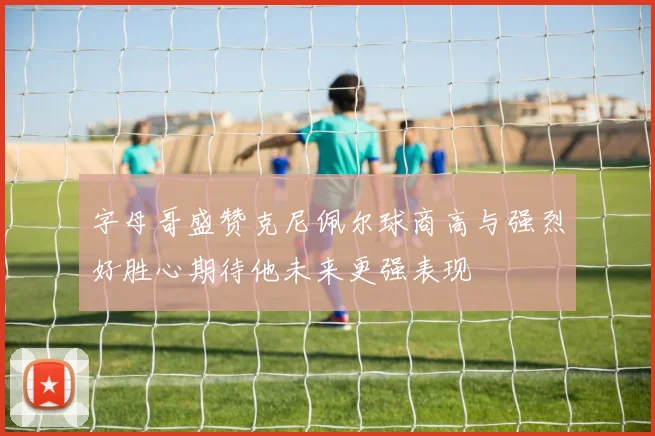 字母哥盛赞克尼佩尔球商高与强烈好胜心期待他未来更强表现
