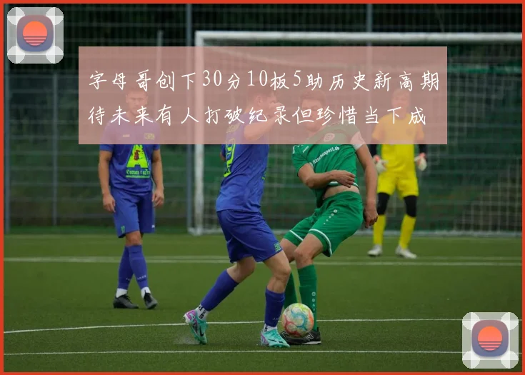 字母哥创下30分10板5助历史新高期待未来有人打破纪录但珍惜当下成就