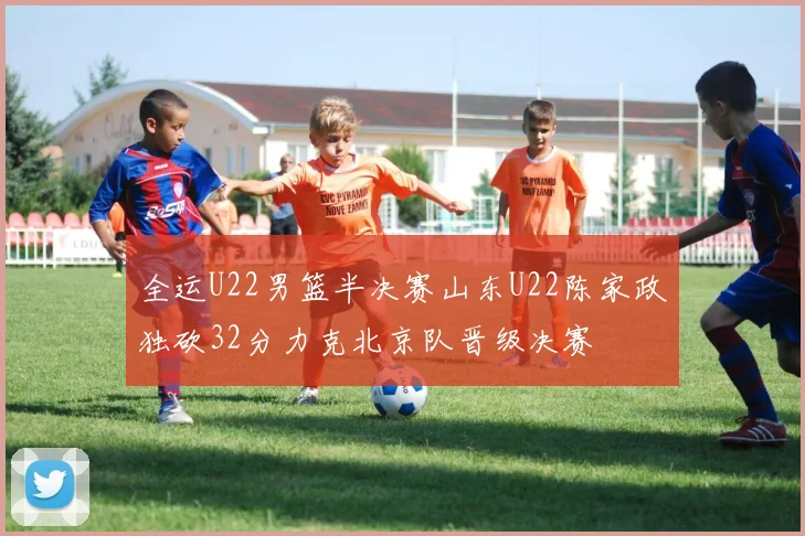 全运U22男篮半决赛山东U22陈家政独砍32分力克北京队晋级决赛