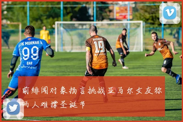 前绯闻对象扬言挑战亚马尔女友称两人难撑圣诞节