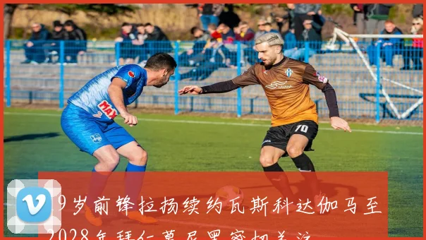19岁前锋拉扬续约瓦斯科达伽马至2028年拜仁慕尼黑密切关注