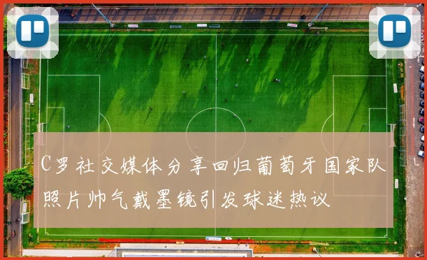 C罗社交媒体分享回归葡萄牙国家队照片帅气戴墨镜引发球迷热议
