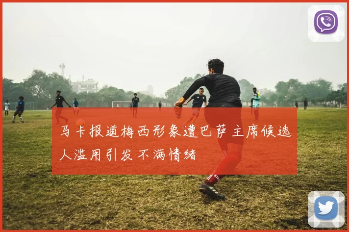马卡报道梅西形象遭巴萨主席候选人滥用引发不满情绪
