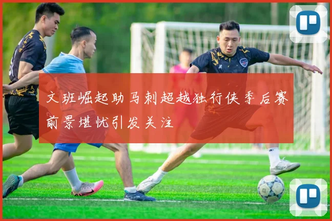 文班崛起助马刺超越独行侠季后赛前景堪忧引发关注