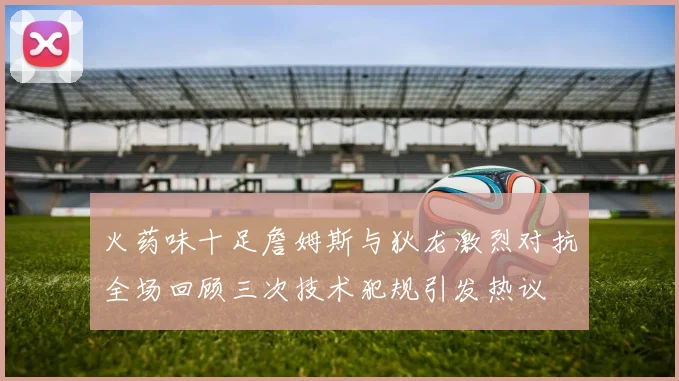 火药味十足詹姆斯与狄龙激烈对抗全场回顾三次技术犯规引发热议
