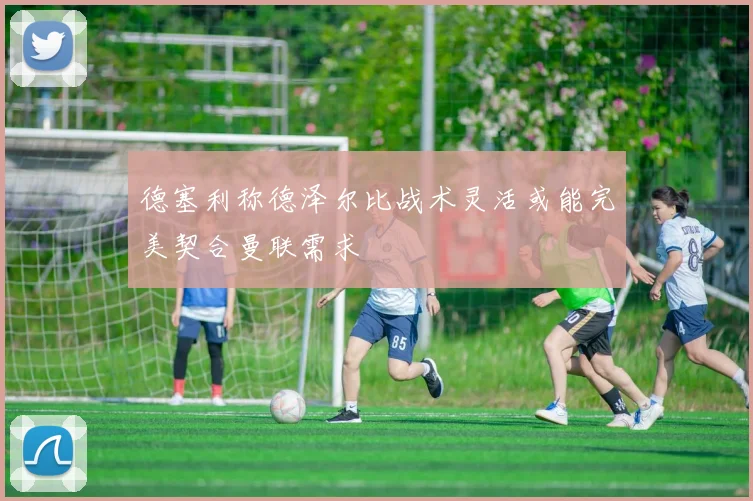 德塞利称德泽尔比战术灵活或能完美契合曼联需求