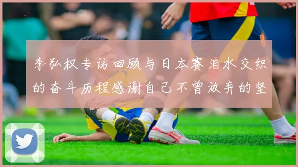 李弘权专访回顾与日本赛泪水交织的奋斗历程感谢自己不曾放弃的坚持